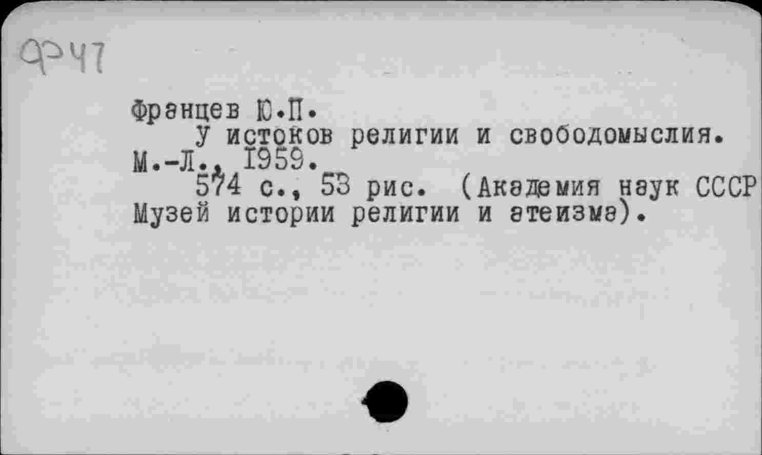 ﻿ФЧ7
Френцев Ю»П»
У истоков религии и свободомыслия. М.-Л.. 1959.
574 с., 53 рис. (Академия наук СССР Музей истории религии и атеизме).